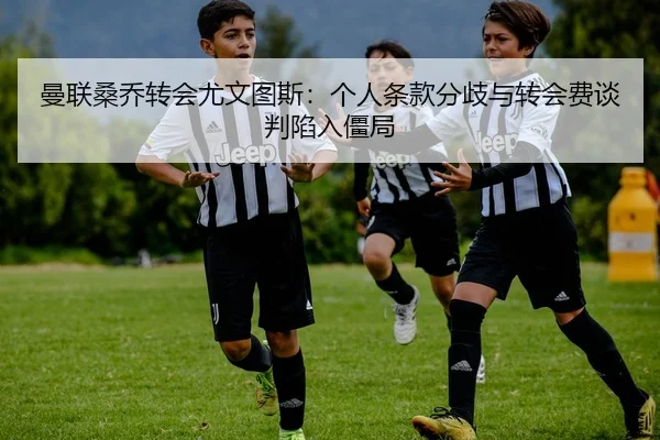 曼联桑乔转会尤文图斯：个人条款分歧与转会费谈判陷入僵局