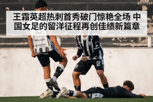王霜英超热刺首秀破门惊艳全场 中国女足的留洋征程再创佳绩新篇章